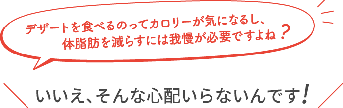 デザートを食べるのってカロリーが気になるし、体脂肪を減らすには我慢が必要ですよね？ ＼いいえ、そんな心配はいらないんです！／