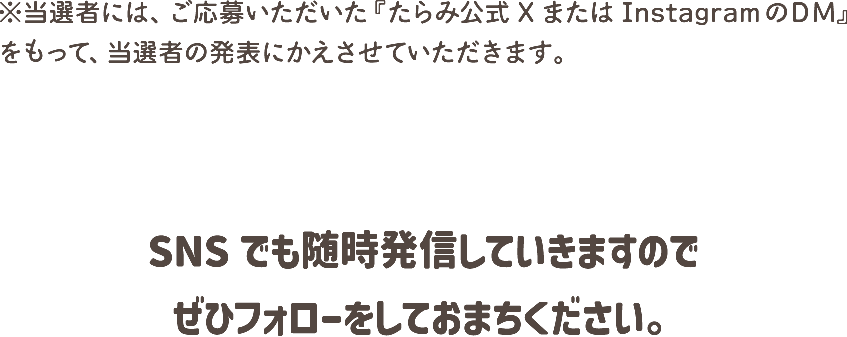 ※当選者には、ご応募いただいた『たらみ公式XまたはInstagramのDM』をもって、当選者の発表にかえさせていただきます。SNSでも随時発信していきますのでぜひフォローをしておまちください。