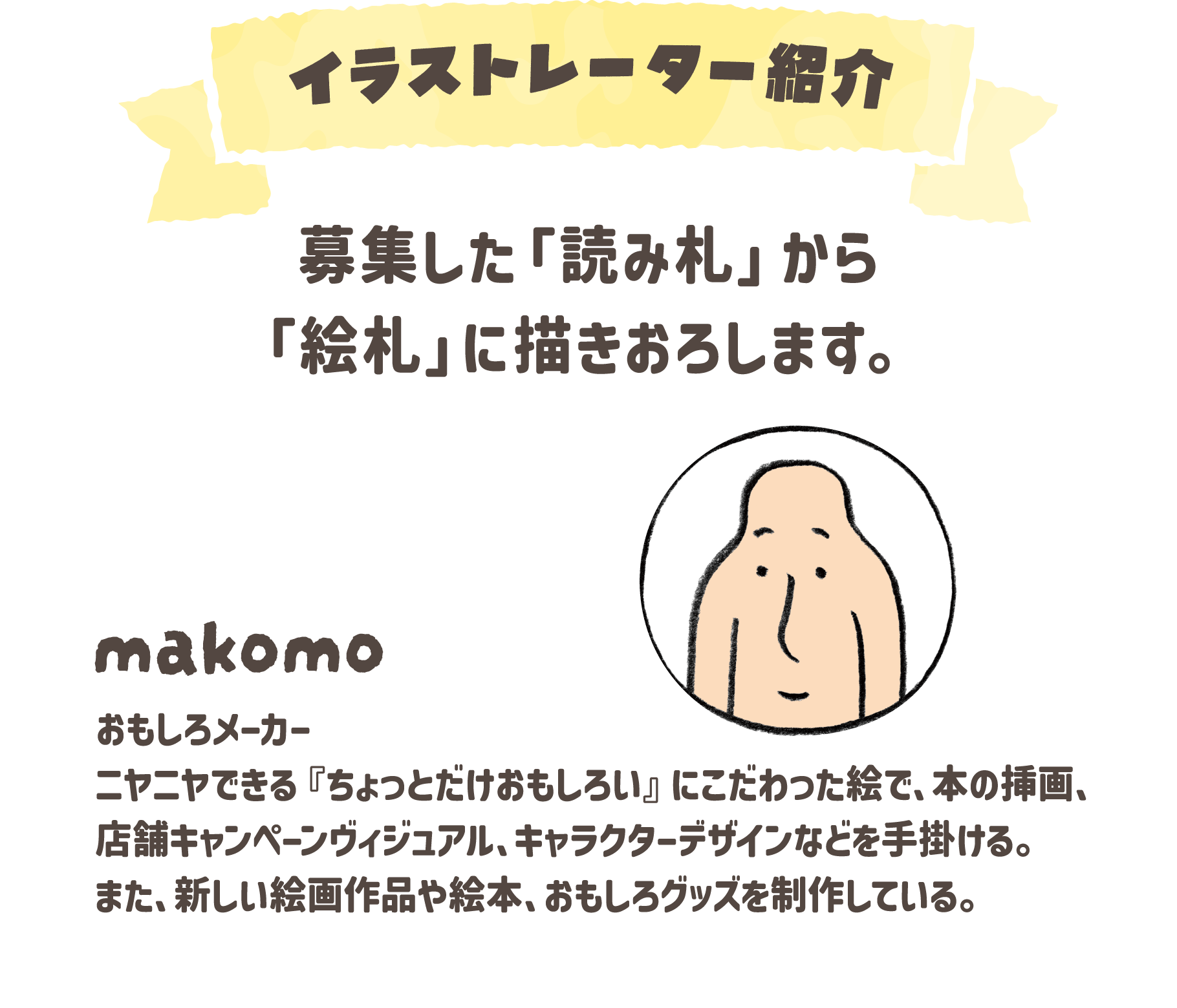 イラストレーター紹介：makomo…おもしろメーカー。ニヤニヤできる『ちょっとだけおもしろい』にこだわった絵で、本の挿画、店舗キャンペーンヴィジュアル、キャラクターデザインなどを手掛ける。また、新しい絵画作品や絵本、おもしろグッズを制作している。