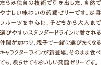 たらみ独自の技術で引き出した、自然でやさしい味わいの蒟蒻ゼリーです。定番フルーツを中心に、子どもから大人まで選びやすいスタンダードラインに愛される仲間が加わり、親子で一緒に選びたくなるキャラクターラインが新登場。そのまま食べても、凍らせてもおいしい蒟蒻ゼリーです。