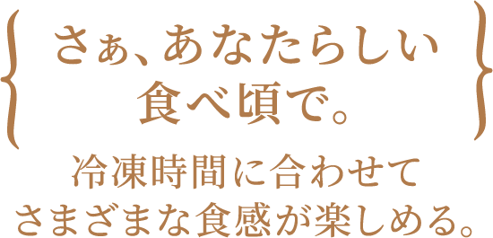 さぁ、あなたらしい食べ頃で。冷凍時間に合わせてさまざまな食感が楽しめる。