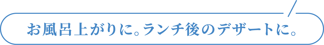 お風呂上がりに。ランチ後のデザートに。