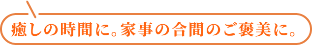 癒しの時間に。家事の合間のご褒美に。