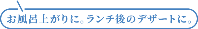 お風呂上がりに。ランチ後のデザートに。