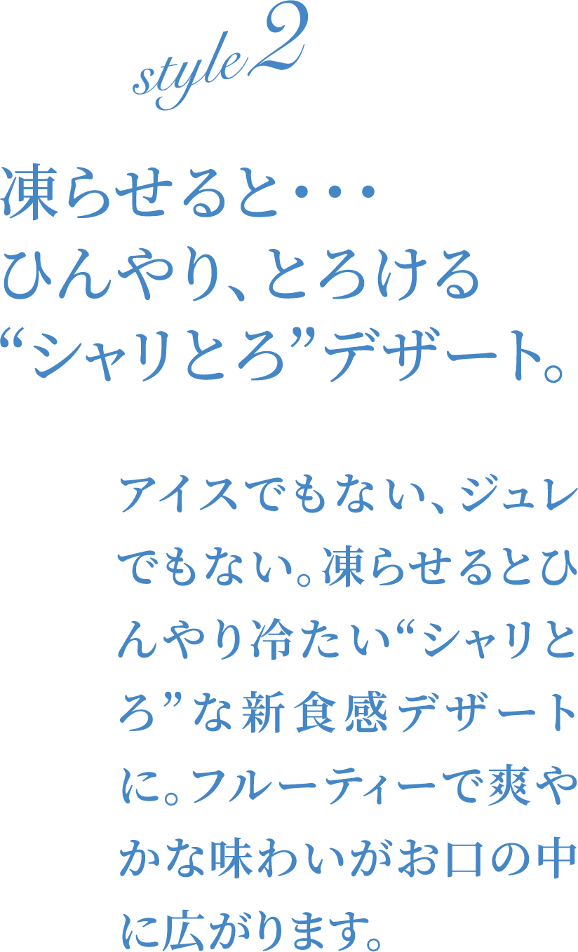 凍らせると・・・ひんやり、とろける“シャリとろ”デザート。アイスでもない、ジュレでもない。凍らせるとひんやり冷たい“シャリとろ”な新食感デザートに。フルーティーで爽やかな味わいがお口の中に広がります。