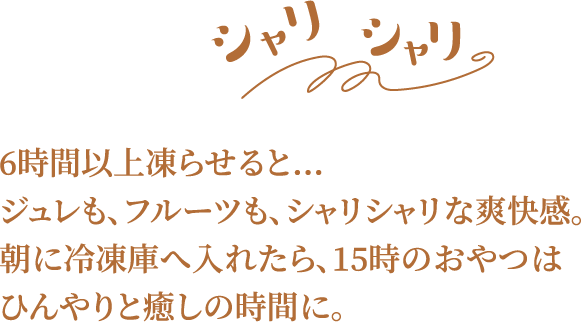 6時間以上凍らせると…ジュレも、フルーツも、シャリシャリな爽快感。朝に冷凍庫へ入れたら、15時のおやつはひんやりと癒しの時間に。