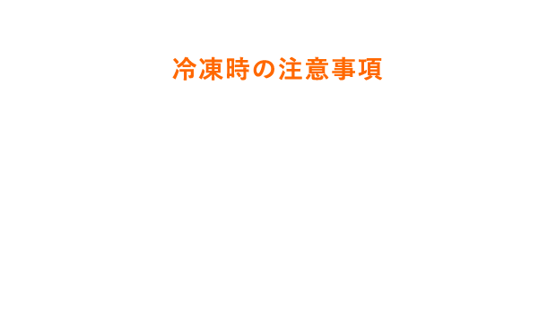 美味しくお召し上がりいただくために 冷凍時の注意事項 ●凍る時間・凍り方は、冷蔵庫の機種によって異なります。●冷凍させたものはゼリー状に戻りにくい場合があります。 ●冷凍により容器が膨らむ場合があります。●冷凍した際にフタが開けにくい場合があります。 ●再凍結はしないでください。●衝撃をさけてください。容器破損につながります。