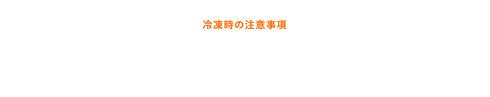 美味しくお召し上がりいただくために 冷凍時の注意事項 ●凍る時間・凍り方は、冷蔵庫の機種によって異なります。●冷凍させたものはゼリー状に戻りにくい場合があります。 ●冷凍により容器が膨らむ場合があります。●冷凍した際にフタが開けにくい場合があります。 ●再凍結はしないでください。●衝撃をさけてください。容器破損につながります。